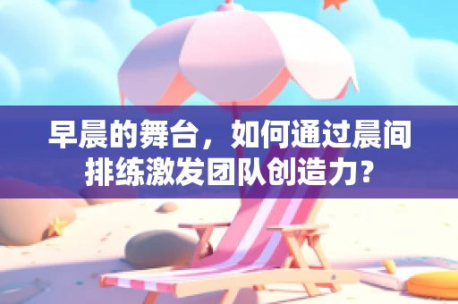 早晨的舞台，如何通过晨间排练激发团队创造力？