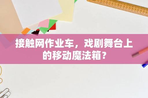 接触网作业车，戏剧舞台上的移动魔法箱？