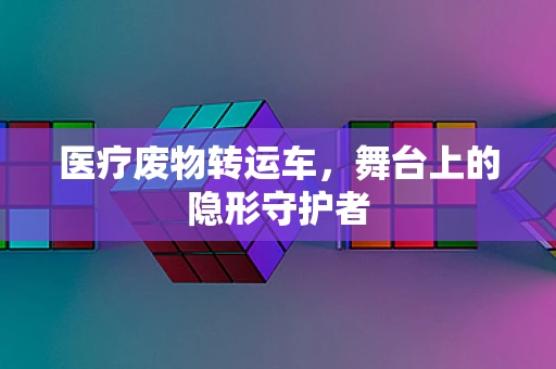 医疗废物转运车，舞台上的隐形守护者