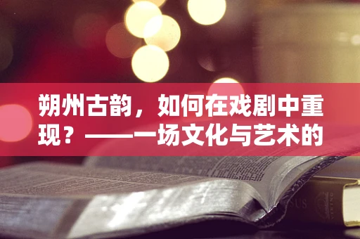 朔州古韵，如何在戏剧中重现？——一场文化与艺术的交融探索