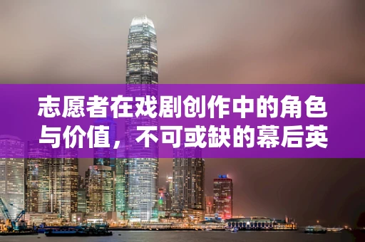 志愿者在戏剧创作中的角色与价值，不可或缺的幕后英雄？