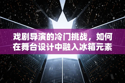 戏剧导演的冷门挑战，如何在舞台设计中融入冰箱元素？