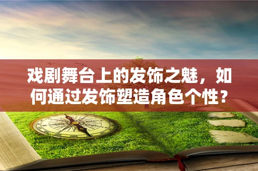 戏剧舞台上的发饰之魅，如何通过发饰塑造角色个性？