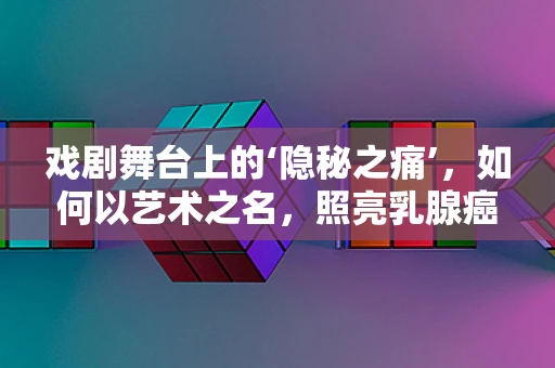 戏剧舞台上的‘隐秘之痛’，如何以艺术之名，照亮乳腺癌患者的生命之光？