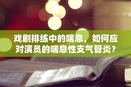 戏剧排练中的喘息，如何应对演员的喘息性支气管炎？