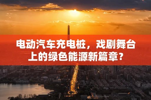 电动汽车充电桩，戏剧舞台上的绿色能源新篇章？