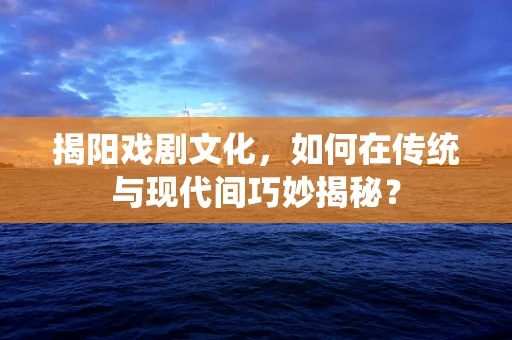 揭阳戏剧文化，如何在传统与现代间巧妙揭秘？