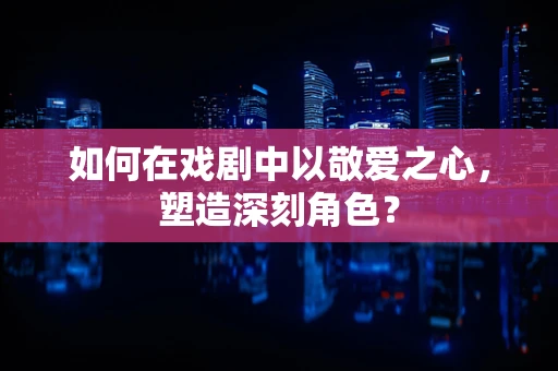 如何在戏剧中以敬爱之心，塑造深刻角色？