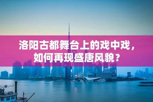 洛阳古都舞台上的戏中戏，如何再现盛唐风貌？