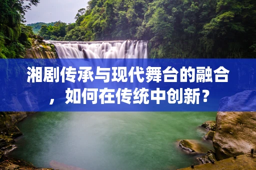 湘剧传承与现代舞台的融合，如何在传统中创新？